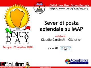 GNU/Linux User Group Perugia
                                        http://www.perugiagnulug.org




                             Sever di posta
                           aziendale su IMAP
                                              relatore:
                            Claudio Cardinali – CSolution

Perugia, 25 ottobre 2008             socio AIP




   www.akabit.it           www.csolution.it               www.accordance.it
 