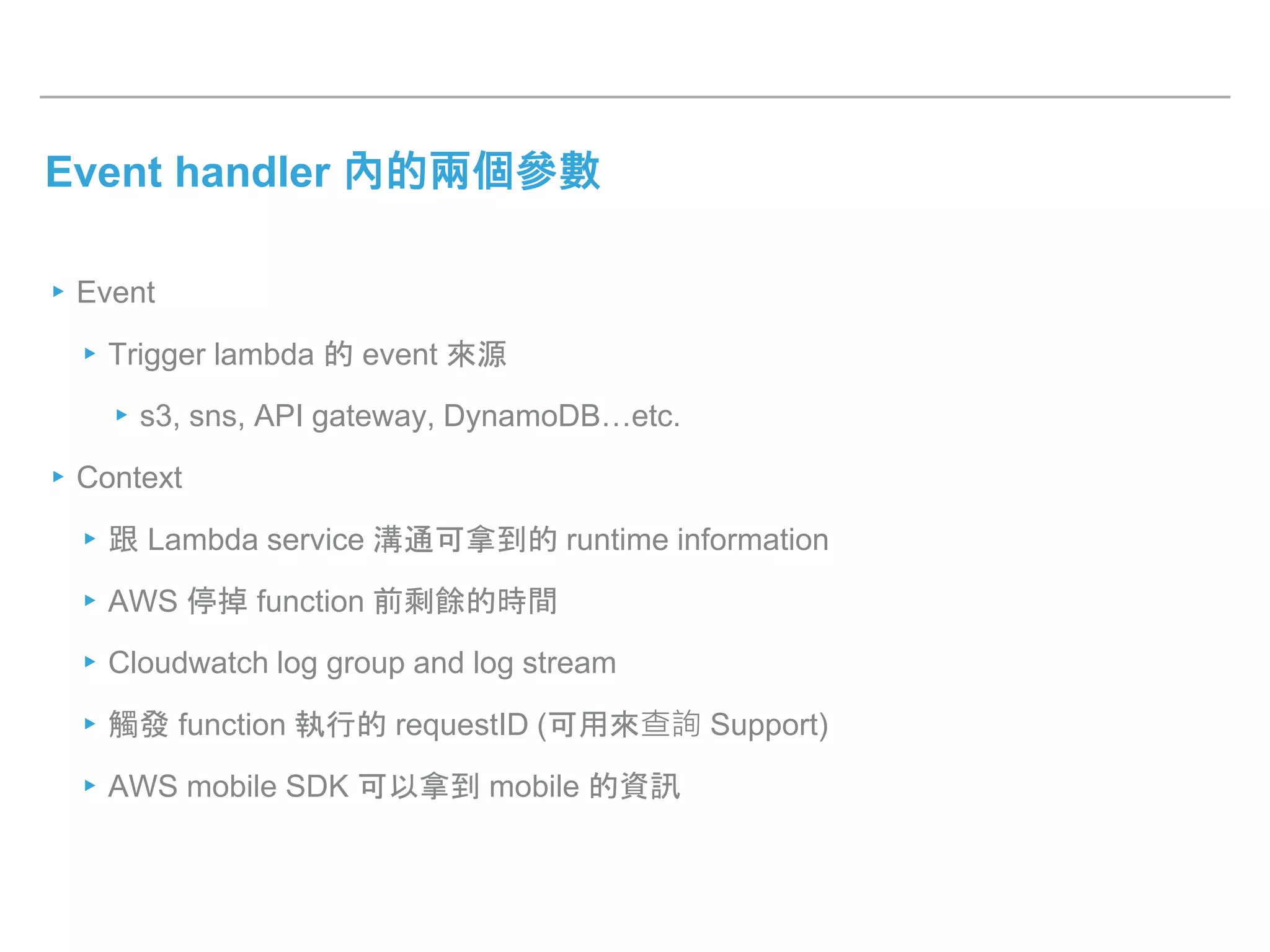 Event handler 內的兩個參數
▸Event
▸Trigger lambda 的 event 來源
▸s3, sns, API gateway, DynamoDB…etc.
▸Context
▸跟 Lambda service 溝通可拿到的 runtime information
▸AWS 停掉 function 前剩餘的時間
▸Cloudwatch log group and log stream
▸觸發 function 執行的 requestID (可用來查詢 Support)
▸AWS mobile SDK 可以拿到 mobile 的資訊
 