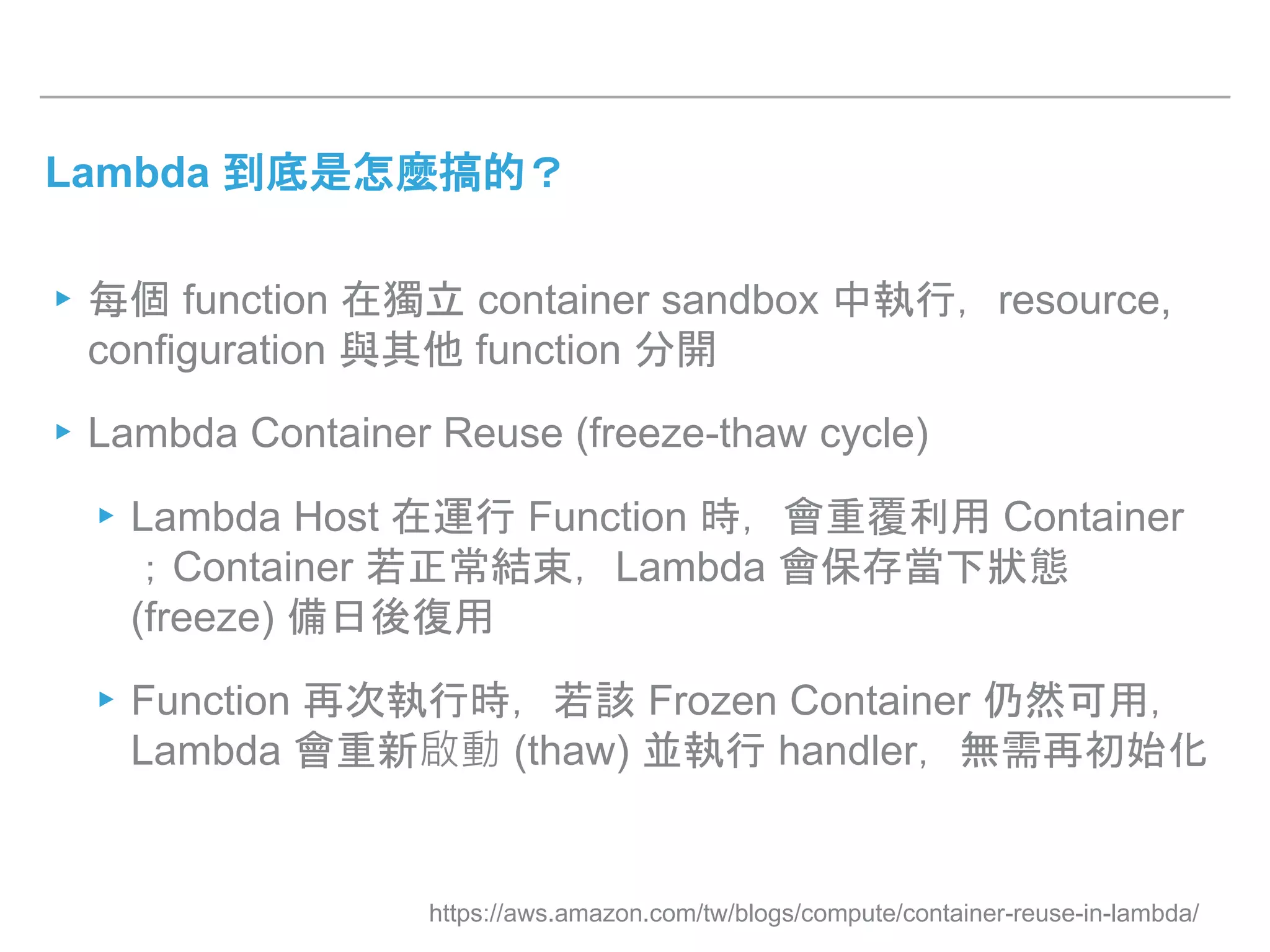 Lambda 到底是怎麼搞的？
▸每個 function 在獨立 container sandbox 中執行，resource,
configuration 與其他 function 分開
▸Lambda Container Reuse (freeze-thaw cycle)
▸Lambda Host 在運行 Function 時，會重覆利用 Container
；Container 若正常結束，Lambda 會保存當下狀態
(freeze) 備日後復用
▸Function 再次執行時，若該 Frozen Container 仍然可用，
Lambda 會重新啟動 (thaw) 並執行 handler，無需再初始化
https://aws.amazon.com/tw/blogs/compute/container-reuse-in-lambda/
 