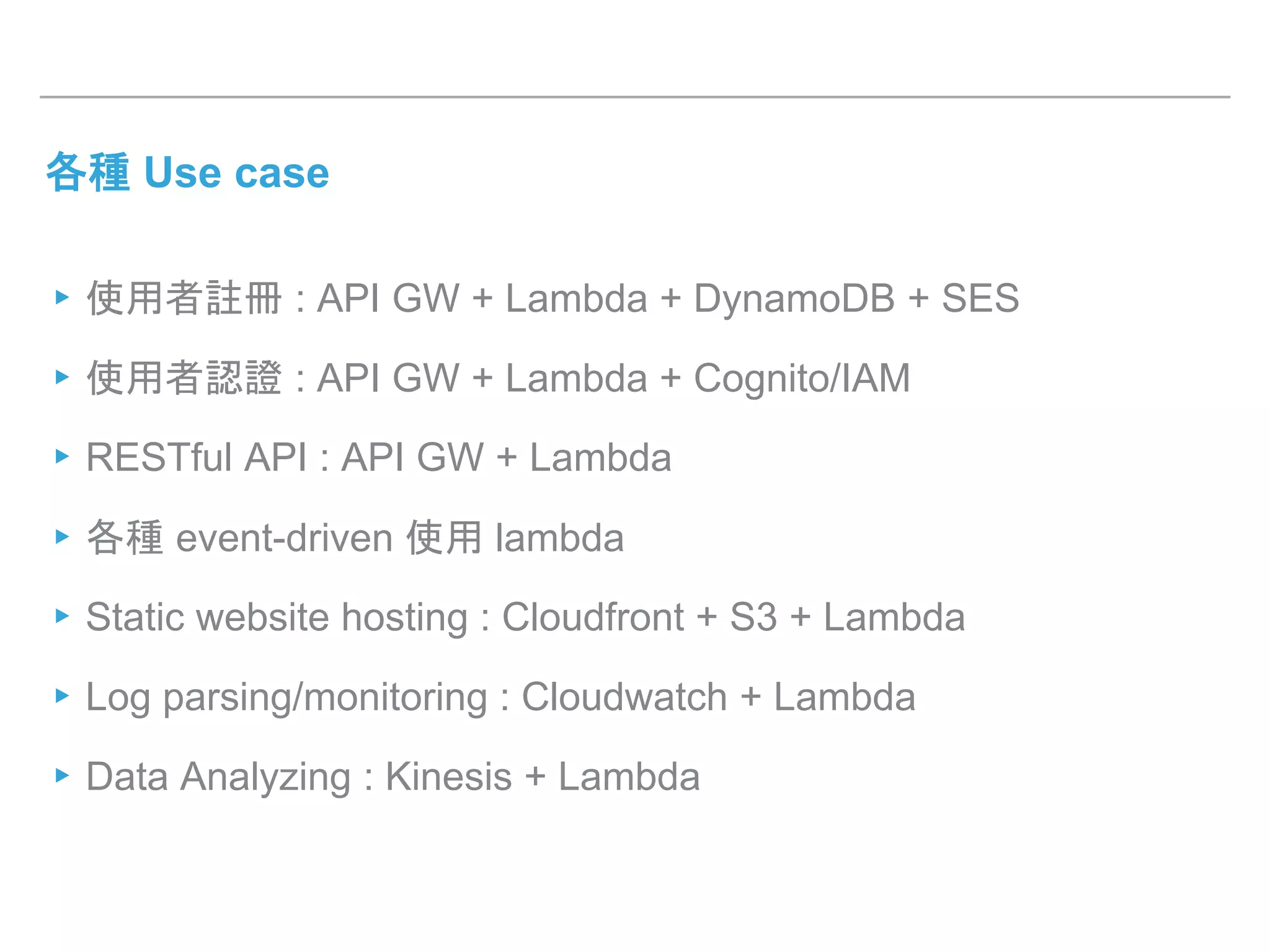 各種 Use case
▸使用者註冊 : API GW + Lambda + DynamoDB + SES
▸使用者認證 : API GW + Lambda + Cognito/IAM
▸RESTful API : API GW + Lambda
▸各種 event-driven 使用 lambda
▸Static website hosting : Cloudfront + S3 + Lambda
▸Log parsing/monitoring : Cloudwatch + Lambda
▸Data Analyzing : Kinesis + Lambda
 