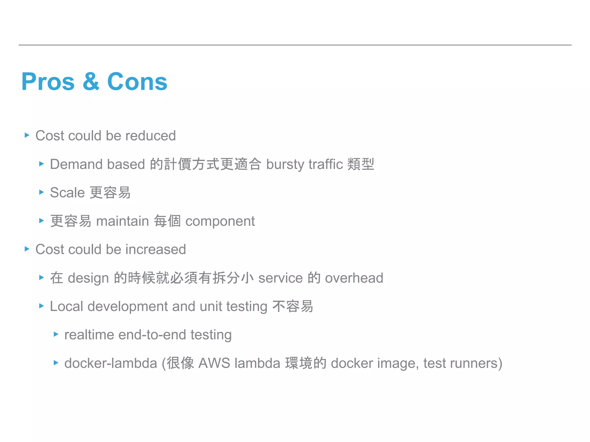 Pros & Cons
▸Cost could be reduced
▸Demand based 的計價方式更適合 bursty traffic 類型
▸Scale 更容易
▸更容易 maintain 每個 component
▸Cost could be increased
▸在 design 的時候就必須有拆分小 service 的 overhead
▸Local development and unit testing 不容易
▸realtime end-to-end testing
▸docker-lambda (很像 AWS lambda 環境的 docker image, test runners)
 
