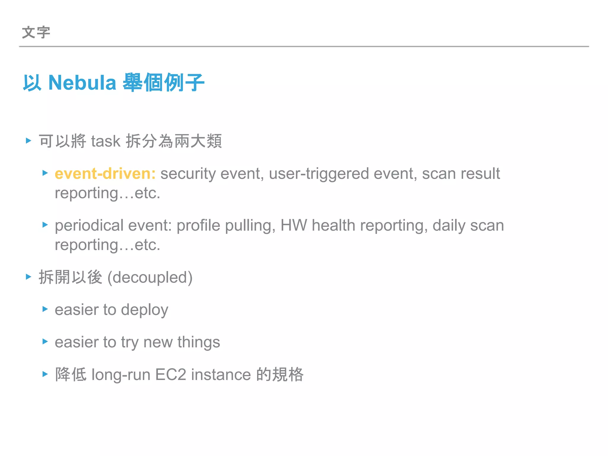 文字
以 Nebula 舉個例子
▸可以將 task 拆分為兩大類
▸event-driven: security event, user-triggered event, scan result
reporting…etc.
▸periodical event: profile pulling, HW health reporting, daily scan
reporting…etc.
▸拆開以後 (decoupled)
▸easier to deploy
▸easier to try new things
▸降低 long-run EC2 instance 的規格
 