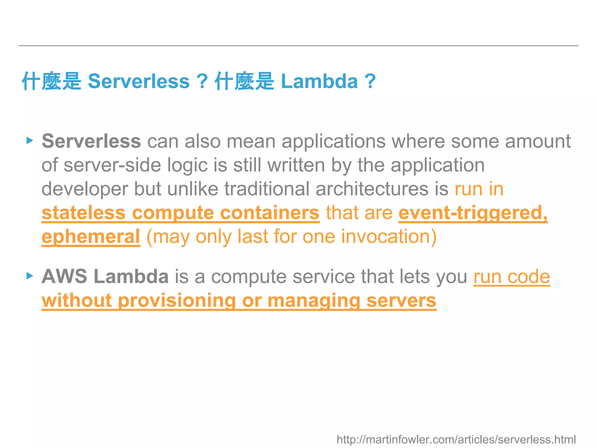 什麼是 Serverless ? 什麼是 Lambda ?
▸Serverless can also mean applications where some amount
of server-side logic is still written by the application
developer but unlike traditional architectures is run in
stateless compute containers that are event-triggered,
ephemeral (may only last for one invocation)
▸AWS Lambda is a compute service that lets you run code
without provisioning or managing servers
http://martinfowler.com/articles/serverless.html
 