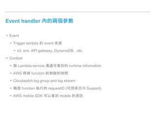 Event handler 內的兩個參數
▸Event
▸Trigger lambda 的 event 來源
▸s3, sns, API gateway, DynamoDB…etc.
▸Context
▸跟 Lambda service 溝通可拿到的 runtime information
▸AWS 停掉 function 前剩餘的時間
▸Cloudwatch log group and log stream
▸觸發 function 執行的 requestID (可用來查詢 Support)
▸AWS mobile SDK 可以拿到 mobile 的資訊
 