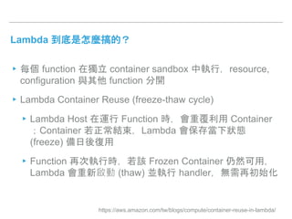 Lambda 到底是怎麼搞的？
▸每個 function 在獨立 container sandbox 中執行，resource,
configuration 與其他 function 分開
▸Lambda Container Reuse (freeze-thaw cycle)
▸Lambda Host 在運行 Function 時，會重覆利用 Container
；Container 若正常結束，Lambda 會保存當下狀態
(freeze) 備日後復用
▸Function 再次執行時，若該 Frozen Container 仍然可用，
Lambda 會重新啟動 (thaw) 並執行 handler，無需再初始化
https://aws.amazon.com/tw/blogs/compute/container-reuse-in-lambda/
 