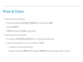 Pros & Cons
▸Cost could be reduced
▸Demand based 的計價方式更適合 bursty traffic 類型
▸Scale 更容易
▸更容易 maintain 每個 component
▸Cost could be increased
▸在 design 的時候就必須有拆分小 service 的 overhead
▸Local development and unit testing 不容易
▸realtime end-to-end testing
▸docker-lambda (很像 AWS lambda 環境的 docker image, test runners)
 