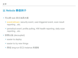 文字
以 Nebula 舉個例子
▸可以將 task 拆分為兩大類
▸event-driven: security event, user-triggered event, scan result
reporting…etc.
▸periodical event: profile pulling, HW health reporting, daily scan
reporting…etc.
▸拆開以後 (decoupled)
▸easier to deploy
▸easier to try new things
▸降低 long-run EC2 instance 的規格
 