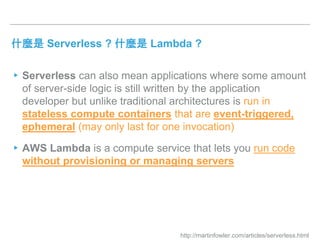 什麼是 Serverless ? 什麼是 Lambda ?
▸Serverless can also mean applications where some amount
of server-side logic is still written by the application
developer but unlike traditional architectures is run in
stateless compute containers that are event-triggered,
ephemeral (may only last for one invocation)
▸AWS Lambda is a compute service that lets you run code
without provisioning or managing servers
http://martinfowler.com/articles/serverless.html
 