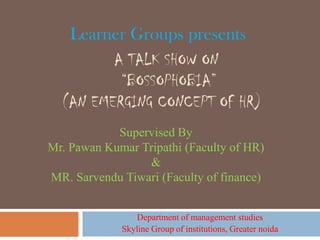Learner Groups presents
         A TALK SHOW ON
          “BOSSOPHOBIA”
  (AN EMERGING CONCEPT OF HR)
            Supervised By
Mr. Pawan Kumar Tripathi (Faculty of HR)
                 &
MR. Sarvendu Tiwari (Faculty of finance)


                 Department of management studies
             Skyline Group of institutions, Greater noida
 