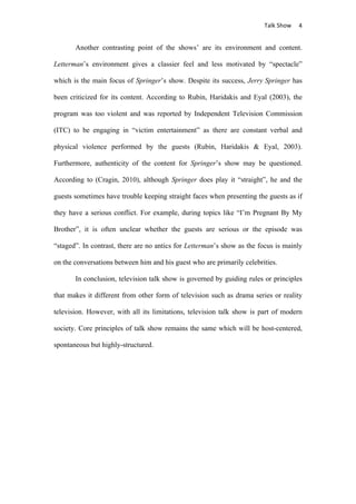                                      Talk	
  Show	
   4	
  


       Another contrasting point of the shows’ are its environment and content.

Letterman’s environment gives a classier feel and less motivated by “spectacle”

which is the main focus of Springer’s show. Despite its success, Jerry Springer has

been criticized for its content. According to Rubin, Haridakis and Eyal (2003), the

program was too violent and was reported by Independent Television Commission

(ITC) to be engaging in “victim entertainment” as there are constant verbal and

physical violence performed by the guests (Rubin, Haridakis & Eyal, 2003).

Furthermore, authenticity of the content for Springer’s show may be questioned.

According to (Cragin, 2010), although Springer does play it “straight”, he and the

guests sometimes have trouble keeping straight faces when presenting the guests as if

they have a serious conflict. For example, during topics like “I’m Pregnant By My

Brother”, it is often unclear whether the guests are serious or the episode was

“staged”. In contrast, there are no antics for Letterman’s show as the focus is mainly

on the conversations between him and his guest who are primarily celebrities.

       In conclusion, television talk show is governed by guiding rules or principles

that makes it different from other form of television such as drama series or reality

television. However, with all its limitations, television talk show is part of modern

society. Core principles of talk show remains the same which will be host-centered,

spontaneous but highly-structured.
 