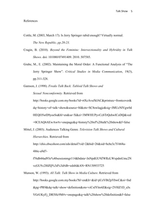                                      Talk	
  Show	
   5	
  


References



Cottle, M. (2003, March 17). Is Jerry Springer rabid enough? Virtually normal.

       The New Republic, pp.20-23.

Cragin, B. (2010). Beyond the Feminine: Intersectionality and Hybridity in Talk

       Shows. doi: 101080/07491409. 2010. 507585.

Grabe, M., E. (2002). Maintaining the Moral Order: A Functional Analysis of “The

       Jerry Springer Show”. Critical Studies in Media Communication, 19(3),

       pp.311-328.

Gamson, J. (1998). Freaks Talk Back: Tabloid Talk Shows and

       Sexual Noncomformity. Retrieved from

       http://books.google.com.my/books?id=rtXcAvu5klAC&printsec=frontcover&

       dq=history+of+talk+show&source=bl&ots=SC8swlagje&sig=JMUcNlVgw0d

       0IEQO5srD9yoeSs&hl=en&sa=X&ei=3MWHUPyvCcbTrQehwICoDQ&ved

       =0CEAQ6AEwAw#v=onepage&q=history%20of%20talk%20show&f=false

Mittel, J. (2003). Audiences Talking Genre. Television Talk Shows and Cultural

       Hierarchies. Retrieved from

       http://ehis.ebscohost.com/eds/detail?vid=2&hid=26&sid=bcbe3c7f-b68a-

       486c-a9d7-

       f76db44ad93e%40sessionmgr114&bdata=JnNpdGU9ZWRzLWxpdmUmc2N

       vcGU9 c2l0ZQ%3d%3d#db=edsbl&AN=RN130933725

Munson, W. (1993). All Talk: Talk Show in Media Culture. Retrieved from

       http://books.google.com.my/books?hl=en&lr=&id=pUzVBt2pYbwC&oi=fnd

       &pg=PR9&dq=talk+show+definition&ots=viCxIYlm4Z&sig=2V0lZ1D_eJx

       VGrUKyFj_DR5Hc9M#v=onepage&q=talk%20show%20definition&f=false
 
