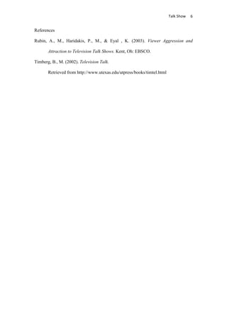                                      Talk	
  Show	
   6	
  


References

Rubin, A., M., Haridakis, P., M., & Eyal , K. (2003). Viewer Aggression and

       Attraction to Television Talk Shows. Kent, Oh: EBSCO.

Timberg, B., M. (2002). Television Talk.

       Retrieved from http://www.utexas.edu/utpress/books/timtel.html
 