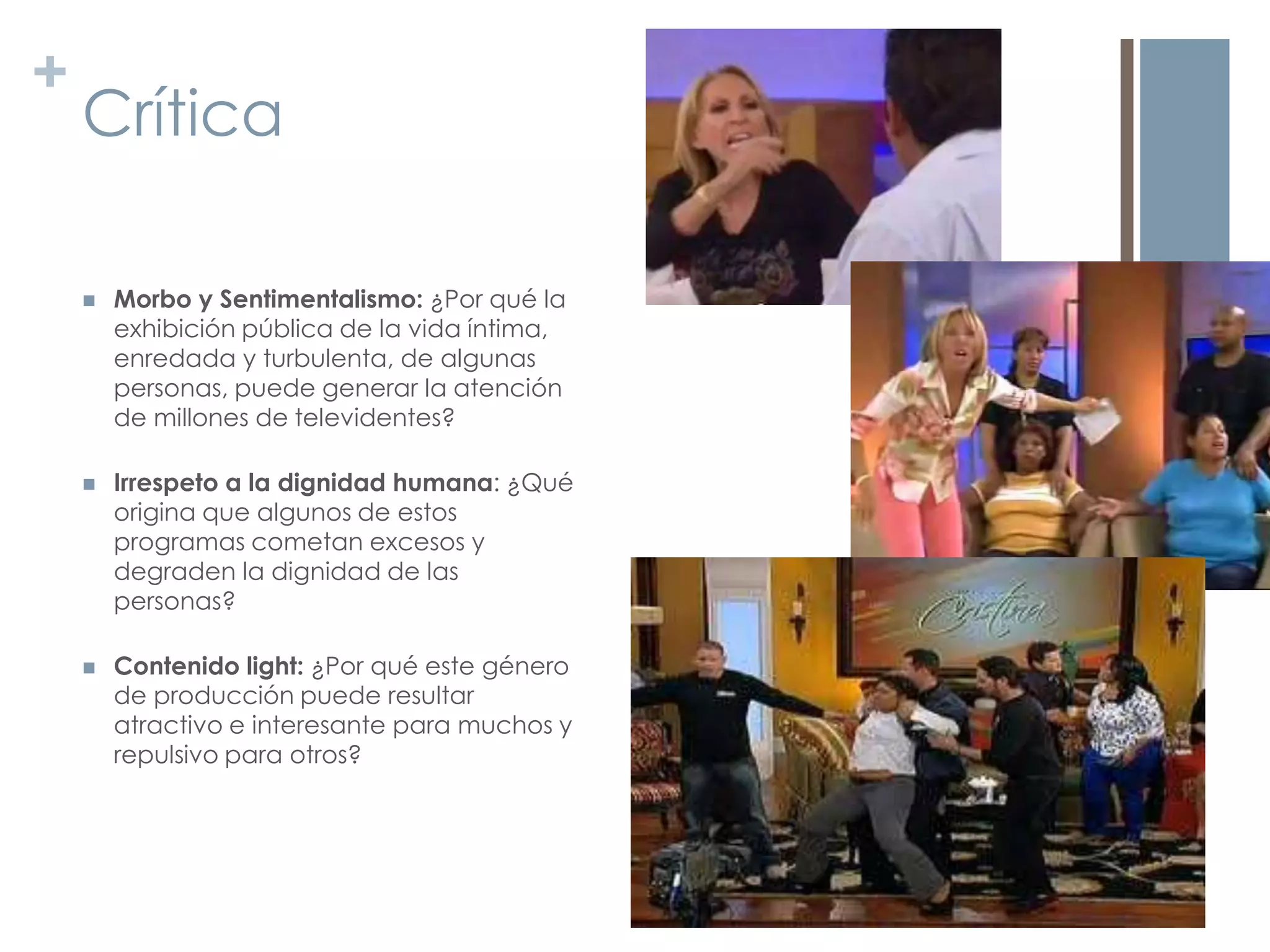 +
    Crítica

       Morbo y Sentimentalismo: ¿Por qué la
        exhibición pública de la vida íntima,
        enredada y turbulenta, de algunas
        personas, puede generar la atención
        de millones de televidentes?

       Irrespeto a la dignidad humana: ¿Qué
        origina que algunos de estos
        programas cometan excesos y
        degraden la dignidad de las
        personas?

       Contenido light: ¿Por qué este género
        de producción puede resultar
        atractivo e interesante para muchos y
        repulsivo para otros?
 