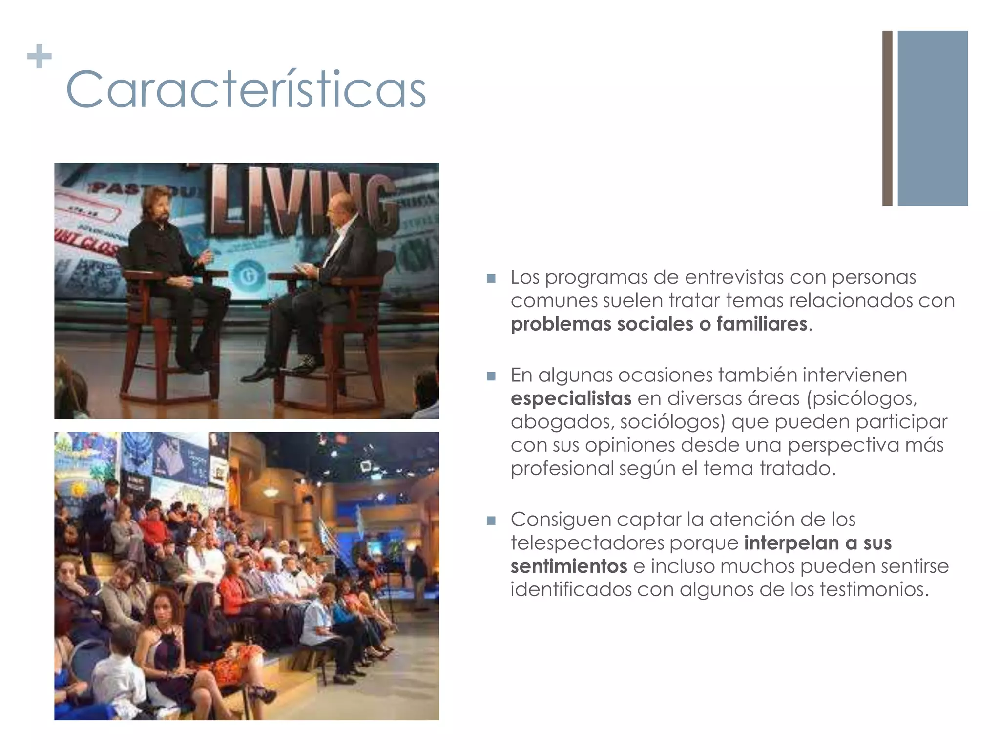+
    Características


                         Los programas de entrevistas con personas
                          comunes suelen tratar temas relacionados con
                          problemas sociales o familiares.

                         En algunas ocasiones también intervienen
                          especialistas en diversas áreas (psicólogos,
                          abogados, sociólogos) que pueden participar
                          con sus opiniones desde una perspectiva más
                          profesional según el tema tratado.

                         Consiguen captar la atención de los
                          telespectadores porque interpelan a sus
                          sentimientos e incluso muchos pueden sentirse
                          identificados con algunos de los testimonios.
 