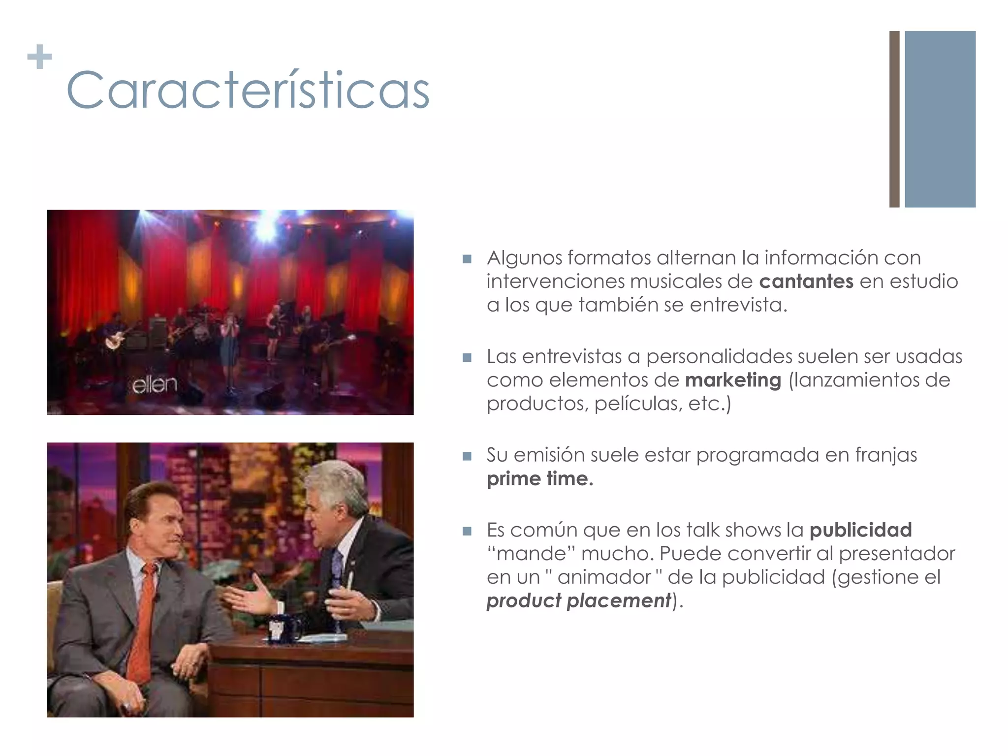 +
    Características


                         Algunos formatos alternan la información con
                          intervenciones musicales de cantantes en estudio
                          a los que también se entrevista.

                         Las entrevistas a personalidades suelen ser usadas
                          como elementos de marketing (lanzamientos de
                          productos, películas, etc.)

                         Su emisión suele estar programada en franjas
                          prime time.

                         Es común que en los talk shows la publicidad
                          “mande” mucho. Puede convertir al presentador
                          en un " animador " de la publicidad (gestione el
                          product placement).
 