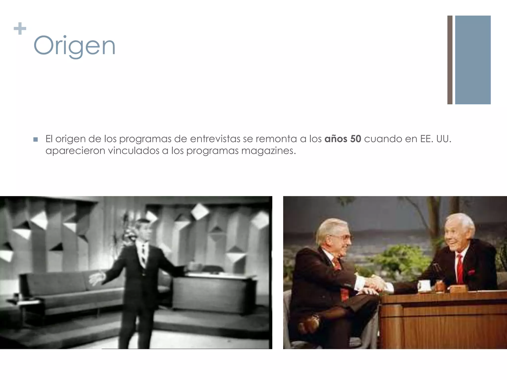 +
    Origen


       El origen de los programas de entrevistas se remonta a los años 50 cuando en EE. UU.
        aparecieron vinculados a los programas magazines.
 
