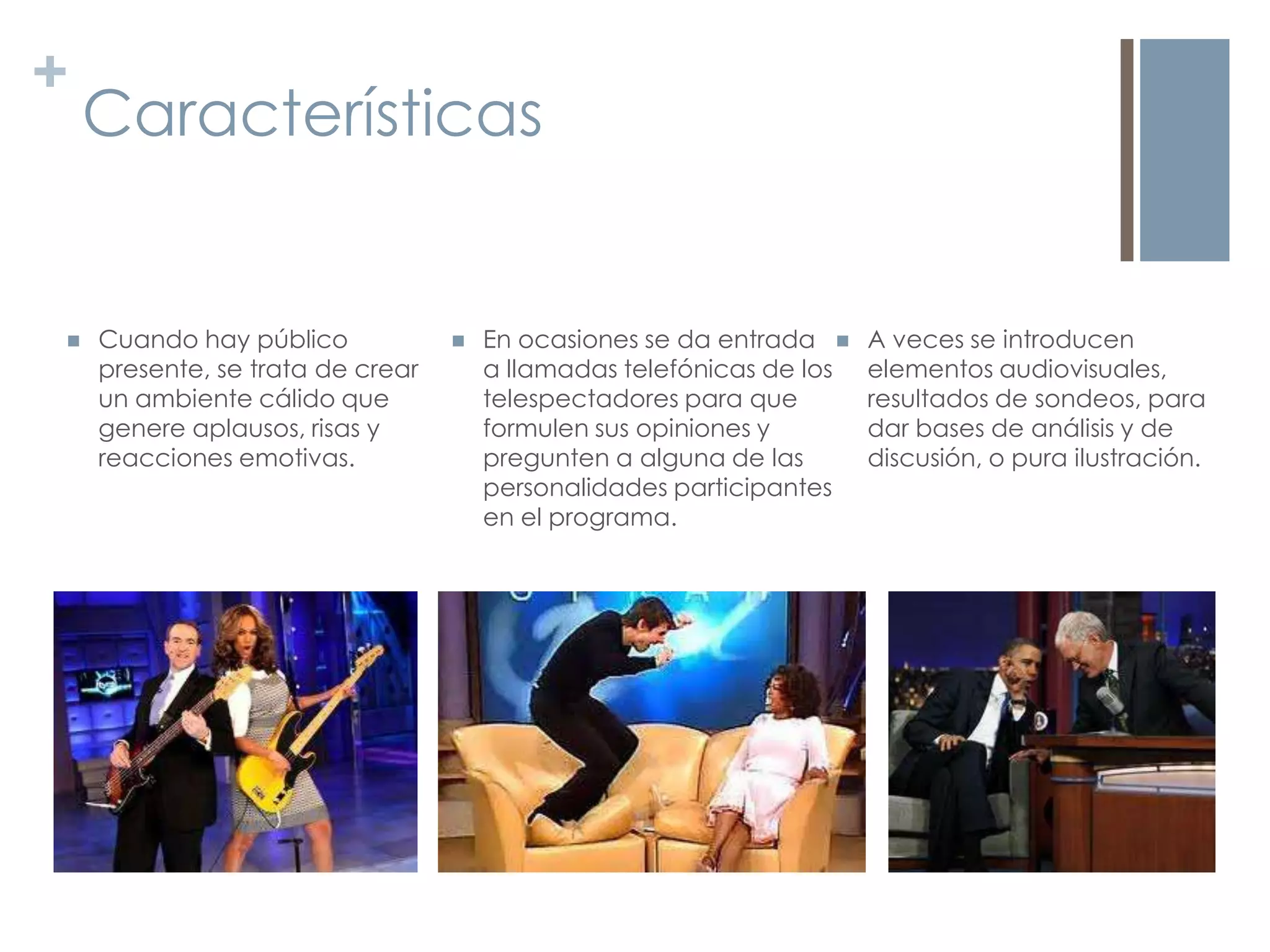 +
    Características


   Cuando hay público               En ocasiones se da entrada     A veces se introducen
    presente, se trata de crear       a llamadas telefónicas de los   elementos audiovisuales,
    un ambiente cálido que            telespectadores para que        resultados de sondeos, para
    genere aplausos, risas y          formulen sus opiniones y        dar bases de análisis y de
    reacciones emotivas.              pregunten a alguna de las       discusión, o pura ilustración.
                                      personalidades participantes
                                      en el programa.
 