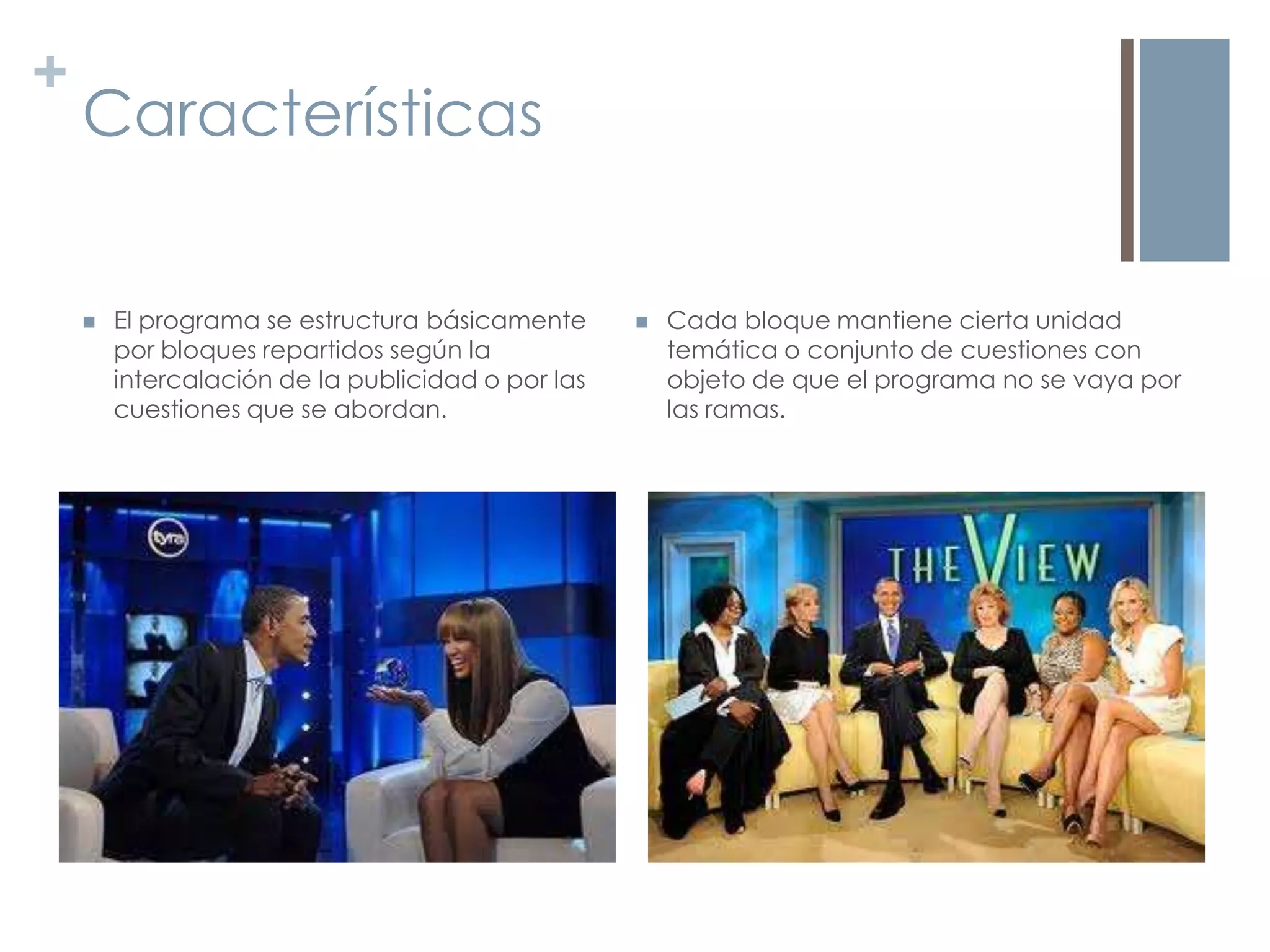 +
    Características


       El programa se estructura básicamente         Cada bloque mantiene cierta unidad
        por bloques repartidos según la                temática o conjunto de cuestiones con
        intercalación de la publicidad o por las       objeto de que el programa no se vaya por
        cuestiones que se abordan.                     las ramas.
 