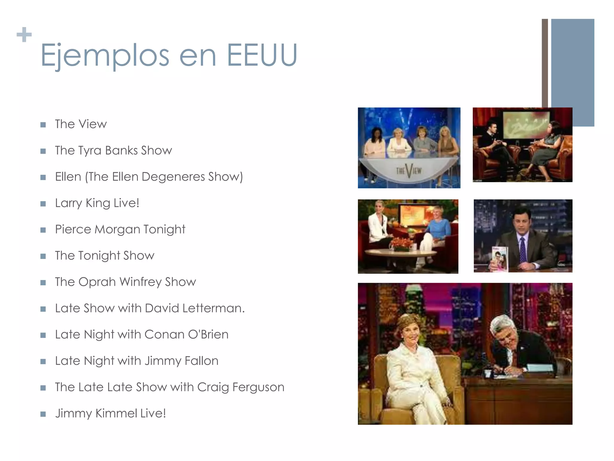 +
    Ejemplos en EEUU

       The View

       The Tyra Banks Show

       Ellen (The Ellen Degeneres Show)

       Larry King Live!

       Pierce Morgan Tonight

       The Tonight Show

       The Oprah Winfrey Show

       Late Show with David Letterman.

       Late Night with Conan O'Brien

       Late Night with Jimmy Fallon

       The Late Late Show with Craig Ferguson

       Jimmy Kimmel Live!
 