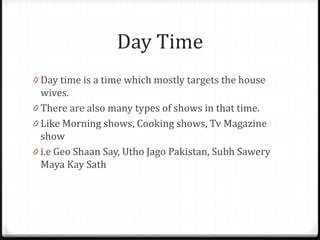 Day Time
0 Day time is a time which mostly targets the house
  wives.
0 There are also many types of shows in that time.
0 Like Morning shows, Cooking shows, Tv Magazine
  show
0 i.e Geo Shaan Say, Utho Jago Pakistan, Subh Sawery
  Maya Kay Sath
 