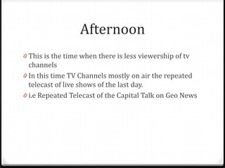 Afternoon
0 This is the time when there is less viewership of tv
  channels
0 In this time TV Channels mostly on air the repeated
  telecast of live shows of the last day.
0 i.e Repeated Telecast of the Capital Talk on Geo News
 