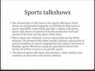 Sports talkshows
0 The second type of talk show is the sports talk show. These
  shows are broadcasted regularly on FOX Sports Network,ten
  sports and ESPN, respectively. Just like a regular talk shows,
  sports talk shows are produced by the production staff and
  consist of the host and the guest of the show.
0 These shows are relatively concise and usually last for thirty
  minutes. The format of the show usually contains a discussion of
  several headlines in sports ranging from the nation’s favorites to
  Olympic sports. Moreover, many are specialized shows that
  devote all of their resources to specific sports.
0 The host of sports talk show also provides a daily updates and
  conducts an interview with famous athletes.
 