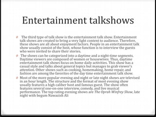 Entertainment talkshows
0  The third type of talk show is the entertainment talk show. Entertainment
  talk shows are created to bring a very light content to audience. Therefore,
  these shows are all about enjoyment factors. People in an entertainment talk
  show usually consist of the host, whose function is to interview the guests
  who were invited to share their stories.
0 The shows can be categorized into a daytime and a night-time segments.
  Daytime viewers are composed of women or housewives. Thus, daytime
  entertainment talk shows focus on home daily activities. This show has a
  casual style and talks about general topics but manages to grab viewer’s
  attention. Other shows such as cooking, homemaking, home repair, and
  fashion are among the favorites of the day time entertainment talk show.
0 Most of the more popular evening and night or late night shows are televised
  in an hour length. The structure and the format of most evening show
  usually features a high caliber host and famous guest. The show often
  features several one-on-one interview, comedy, and live musical
  performance. The top rating evening shows are The Oprah Winfrey Show, late
  night with begum Nawazish Ali
 