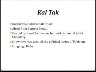 Kal Tak
0 Kal tak is a political talk show.
0 Aired from Express News.
0 Hosted by a well known anchor and columnist Javed
  Chaudhry.
0 Show revolves around the political issues of Pakistan.
0 Language Urdu.
 