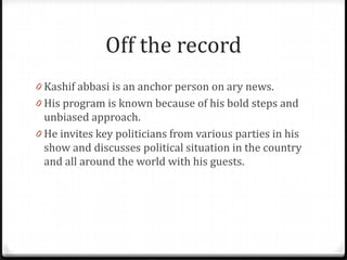 Off the record
0 Kashif abbasi is an anchor person on ary news.
0 His program is known because of his bold steps and
  unbiased approach.
0 He invites key politicians from various parties in his
  show and discusses political situation in the country
  and all around the world with his guests.
 