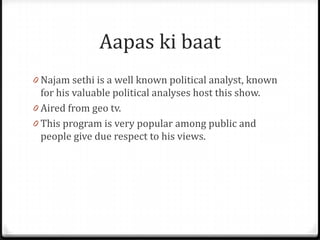 Aapas ki baat
0 Najam sethi is a well known political analyst, known
  for his valuable political analyses host this show.
0 Aired from geo tv.
0 This program is very popular among public and
  people give due respect to his views.
 