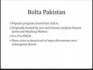 Bolta Pakistan
0 Popular program Aired from AAJ tv.
0 Originally hosted by two well known analysts Nusrat
  Javed and Mushtaq Minhas .
0 It is Pro PMLN.
0 Show aims to keep track of open discussions over
  subsequent shows.
 
