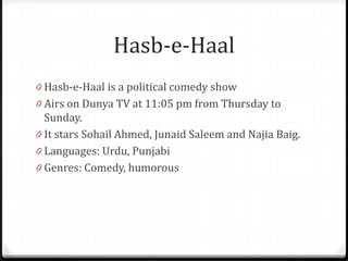 Hasb-e-Haal
0 Hasb-e-Haal is a political comedy show
0 Airs on Dunya TV at 11:05 pm from Thursday to
  Sunday.
0 It stars Sohail Ahmed, Junaid Saleem and Najia Baig.
0 Languages: Urdu, Punjabi
0 Genres: Comedy, humorous
 