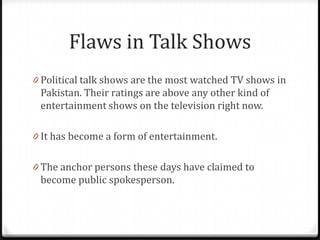 Flaws in Talk Shows
0 Political talk shows are the most watched TV shows in
 Pakistan. Their ratings are above any other kind of
 entertainment shows on the television right now.

0 It has become a form of entertainment.


0 The anchor persons these days have claimed to
 become public spokesperson.
 