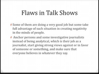 Flaws in Talk Shows
0 Some of them are doing a very good job but some take
  full advantage of such situation in creating negativity
  in the minds of people.
0 Anchor persons and some investigative journalists
  instead of being analytical, which is their job as a
  journalist, start giving strong views against or in favor
  of someone or something, and make sure that
  everyone believes in whatever they say.
 