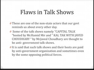 Flaws in Talk Shows
0 These are one of the non-state actors that our govt
  reminds us about every other day.
0 Some of the talk shows namely “CAPITAL TALK
  “hosted by Mr.Hamid Mir and “ KAL TAK WITH JAVED
  CHOUDHARY “ by Mr.Javed Choudhary are thought to
  be anti- government talk shows.
0 It is said that such talk shows and their hosts are paid
  by anti-government organization and sometimes even
  by the some opposing political forces.
 