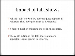 Impact of talk shows
0 Political Talk shows have become quite popular in
 Pakistan. They have given rise to awareness.

0 It helped much in changing the political scenario.


0 The contribution of the Talk shows on many
 important issues cannot be ignored.
 