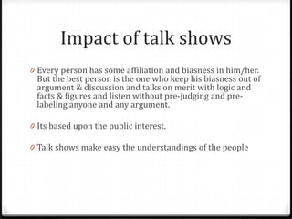 Impact of talk shows
0 Every person has some affiliation and biasness in him/her.
 But the best person is the one who keep his biasness out of
 argument & discussion and talks on merit with logic and
 facts & figures and listen without pre-judging and pre-
 labeling anyone and any argument.

0 Its based upon the public interest.

0 Talk shows make easy the understandings of the people
 
