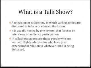 What is a Talk Show?
0 A television or radio show in which various topics are
  discussed to inform or educate the listens.
0 it is usually hosted by one person, that focuses on
  interviews or audience participation.
0 In talk shows guests are those people who are
  learned, Highly educated or who have great
  experience in relation to whatever issue is being
  discussed.
 