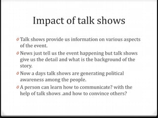 Impact of talk shows
0 Talk shows provide us information on various aspects
  of the event.
0 News just tell us the event happening but talk shows
  give us the detail and what is the background of the
  story.
0 Now a days talk shows are generating political
  awareness among the people.
0 A person can learn how to communicate? with the
  help of talk shows .and how to convince others?
 