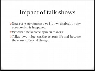Impact of talk shows
0 Now every person can give his own analysis on any
  event which is happened.
0 Viewers now become opinion makers.
0 Talk shows influences the persons life and become
  the source of social change.
 