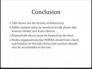 Conclusion
0 Talk shows are the beauty of democracy.
0 Public opinion must be involved in talk shows like
  kamran shahid and Asma sherazi .
0 Planted talk shows must be banned by the Govt .
0 Media organizations like PEMRA should have check
  and balance on the talk shows and anchors should
  also be accountable to the law.
 