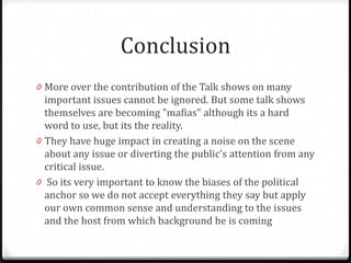 Conclusion
0 More over the contribution of the Talk shows on many
  important issues cannot be ignored. But some talk shows
  themselves are becoming "mafias" although its a hard
  word to use, but its the reality.
0 They have huge impact in creating a noise on the scene
  about any issue or diverting the public's attention from any
  critical issue.
0 So its very important to know the biases of the political
  anchor so we do not accept everything they say but apply
  our own common sense and understanding to the issues
  and the host from which background he is coming
 