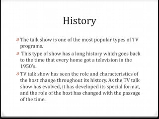 History
0 The talk show is one of the most popular types of TV
  programs.
0 This type of show has a long history which goes back
  to the time that every home got a television in the
  1950’s.
0 TV talk show has seen the role and characteristics of
  the host change throughout its history. As the TV talk
  show has evolved, it has developed its special format,
  and the role of the host has changed with the passage
  of the time.
 
