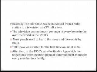 0 Basically The talk show has been evolved from a radio
    station to a television as a TV talk show.
0   The television was not much common in every home in the
    over the world in the 1930’s.
0    Most people used to heard the news and the events by
    radio.
0   Talk show was started for the first time on-air at radio.
0   After that, in the 1950’s was the Golden Age which the
    televisions were the most popular entertainment things for
    every member in a family.
 