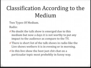 Classification According to the
            Medium
 Two Types Of Medium.
 Radio:
 0 No doubt the talk show is emerged due to this
   medium but now a days it is not worthy to put any
   impact to the audience as compare to the TV.
 0 There is short list of the talk shows in radio like the
   Live shows wethere it is in evening or in morning.
 0 In this live show the host just chit chat on a
   particualar topic most probebliy in funny way.
 