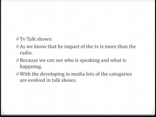 0 Tv Talk shows:
0 As we know that he impact of the tv is more than the
  radio.
0 Because we can see who is speaking and what is
  happning.
0 With the developing in media lots of the catogaries
  are evolved in talk shows.
 