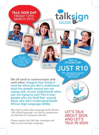 Marion Loudon
Lloyd Paul
Kathrin Kidger
Abi Ray
Calvin H Goldstone
Shaun Pollock
BUY A
STICKER FOR
This money goes toward
education & job
placement
JUST R10
We need to make Sign Language South Africa’s
12th ofﬁcial language, not only for people who
are Deaf but for everyone’s beneﬁt.
Please support the Talk Sign campaign and
help us promote Sign Language.
We all need to communicate with
each other. Imagine how lonely it
must be when you don’t understand
what the people around you are
saying and, no-one understands what
you are trying to say? This is how
people who are Deaf feel, around
those who don’t understand South
African Sign Language (SASL).
“I”
“Love”
“You”
Two-way
communication is a
human right, help us
to promote sign
language
TALK SIGN DAY
FRIDAY 13TH
MARCH 2015
 