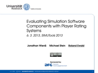Evaluating Simulation Software
                             Components with Player Rating
                             Systems
                             6. 3. 2013, SIMUTools 2013


                              Jonathan Wienß                     Michael Stein     Roland Ewald




                                                                  Sponsored by:




6. 3. 2013   c 2013   UNIVERSITÄT ROSTOCK | MODELING & SIMULATION RESEARCH GROUP                  1
 