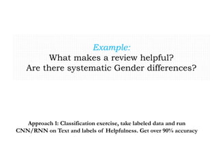 Example:
What makes a review helpful?
Are there systematic Gender differences?
Approach 1: Classification exercise, take labeled data and run
CNN/RNN on Text and labels of Helpfulness. Get over 90% accuracy
 
