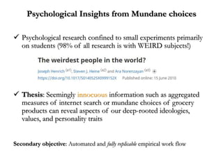 Psychological Insights from Mundane choices
 Psychological research confined to small experiments primarily
on students (98% of all research is with WEIRD subjects!)
 Thesis: Seemingly innocuous information such as aggregated
measures of internet search or mundane choices of grocery
products can reveal aspects of our deep-rooted ideologies,
values, and personality traits
Secondary objective: Automated and fully replicable empirical work flow
 